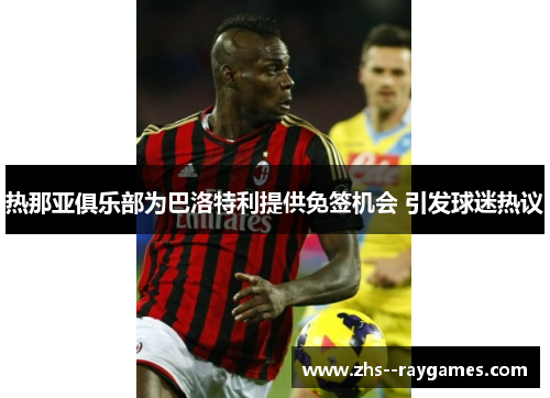 热那亚俱乐部为巴洛特利提供免签机会 引发球迷热议 热那亚俱乐部为巴洛特利提供免签机会 引发球迷热议