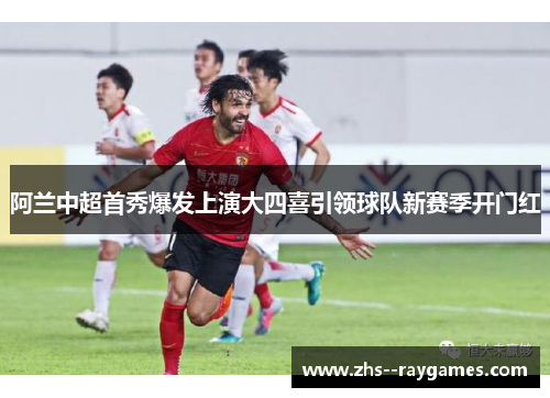 阿兰中超首秀爆发上演大四喜引领球队新赛季开门红