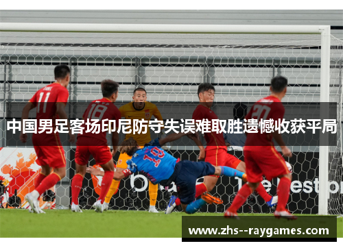 中国男足客场印尼防守失误难取胜遗憾收获平局